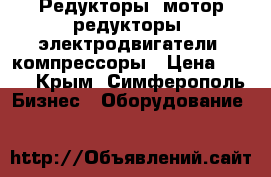 Редукторы, мотор-редукторы, электродвигатели, компрессоры › Цена ­ 123 - Крым, Симферополь Бизнес » Оборудование   